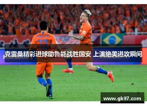 克雷桑精彩进球助鲁能战胜国安 上演绝美进攻瞬间